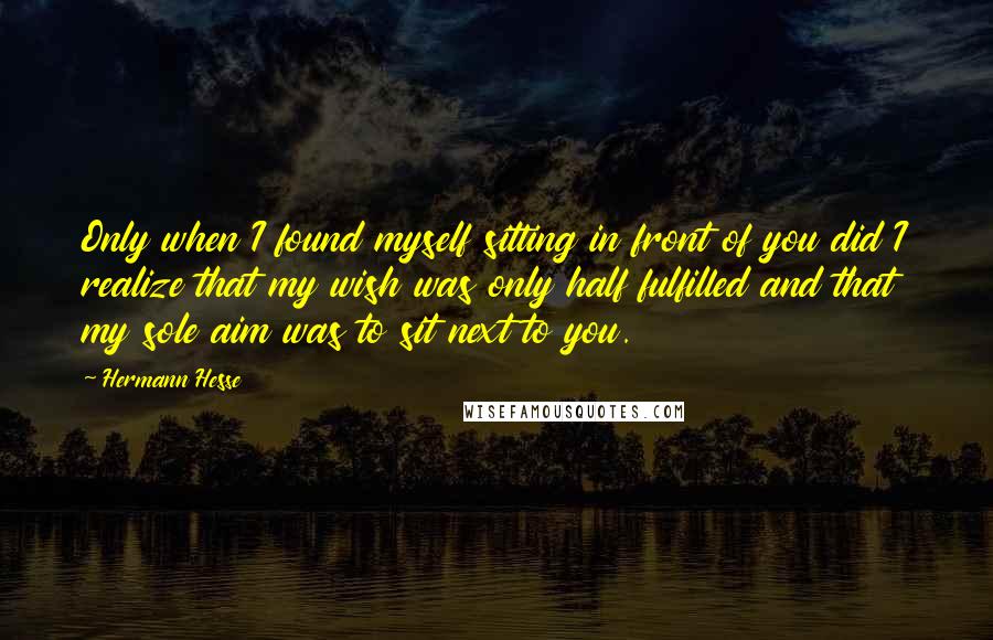 Hermann Hesse Quotes: Only when I found myself sitting in front of you did I realize that my wish was only half fulfilled and that my sole aim was to sit next to you.