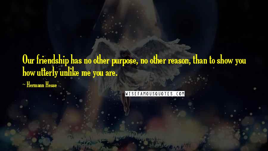 Hermann Hesse Quotes: Our friendship has no other purpose, no other reason, than to show you how utterly unlike me you are.