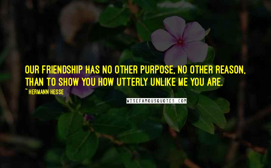 Hermann Hesse Quotes: Our friendship has no other purpose, no other reason, than to show you how utterly unlike me you are.