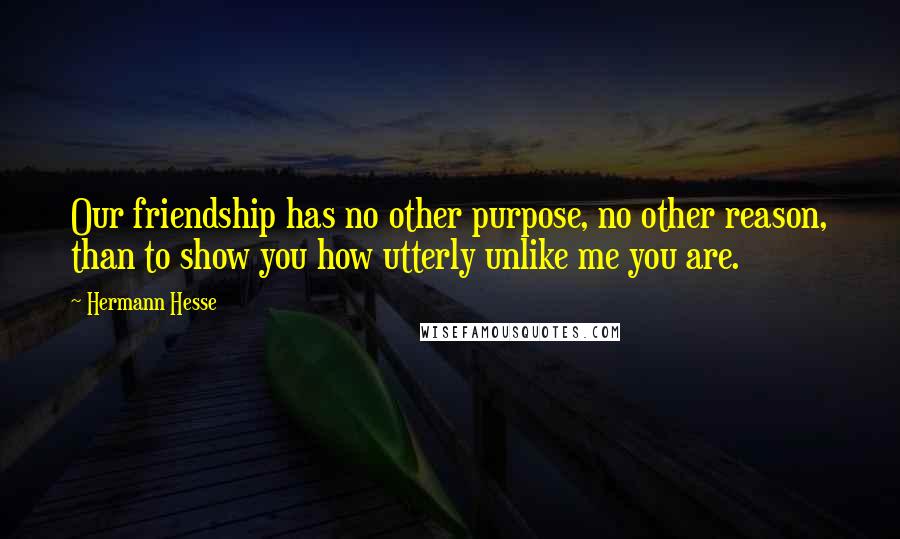 Hermann Hesse Quotes: Our friendship has no other purpose, no other reason, than to show you how utterly unlike me you are.