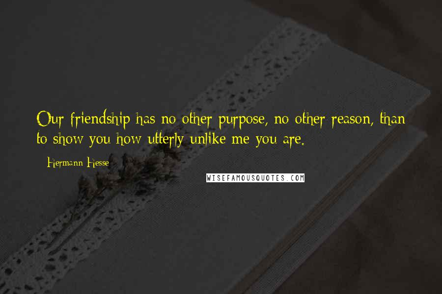 Hermann Hesse Quotes: Our friendship has no other purpose, no other reason, than to show you how utterly unlike me you are.