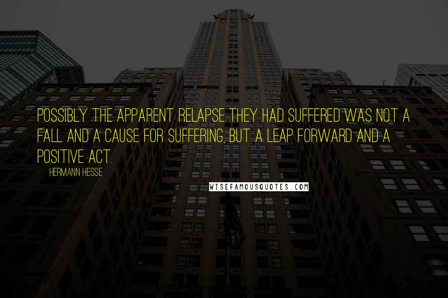 Hermann Hesse Quotes: Possibly the apparent relapse they had suffered was not a fall and a cause for suffering, but a leap forward and a positive act.