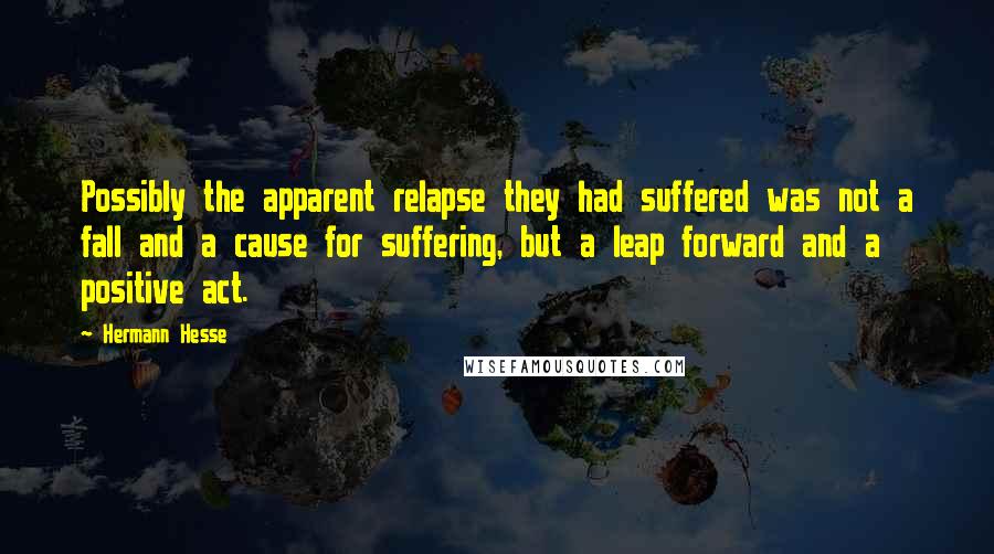 Hermann Hesse Quotes: Possibly the apparent relapse they had suffered was not a fall and a cause for suffering, but a leap forward and a positive act.