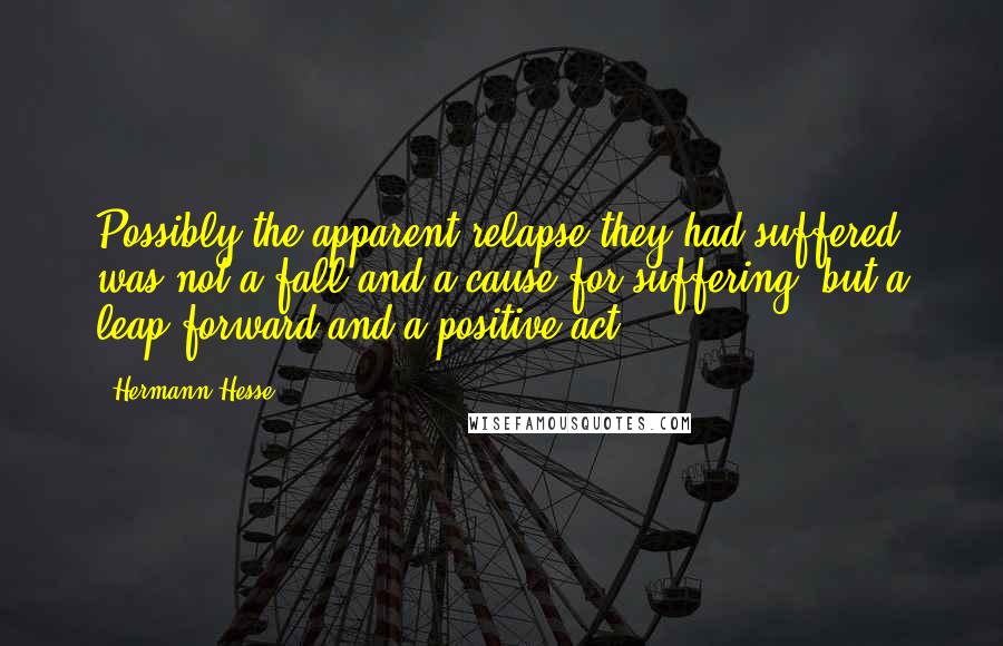 Hermann Hesse Quotes: Possibly the apparent relapse they had suffered was not a fall and a cause for suffering, but a leap forward and a positive act.