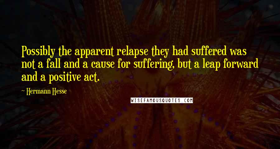 Hermann Hesse Quotes: Possibly the apparent relapse they had suffered was not a fall and a cause for suffering, but a leap forward and a positive act.