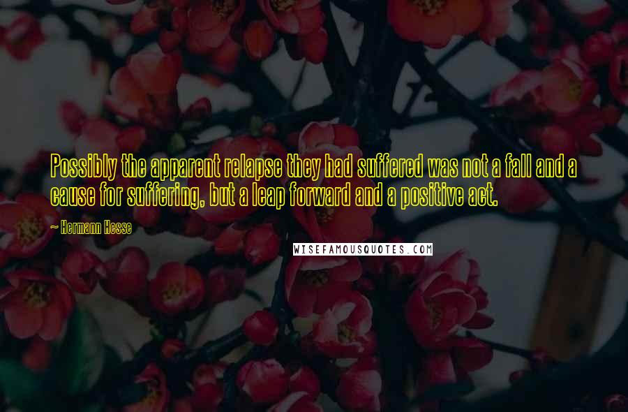 Hermann Hesse Quotes: Possibly the apparent relapse they had suffered was not a fall and a cause for suffering, but a leap forward and a positive act.