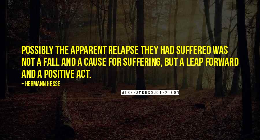 Hermann Hesse Quotes: Possibly the apparent relapse they had suffered was not a fall and a cause for suffering, but a leap forward and a positive act.