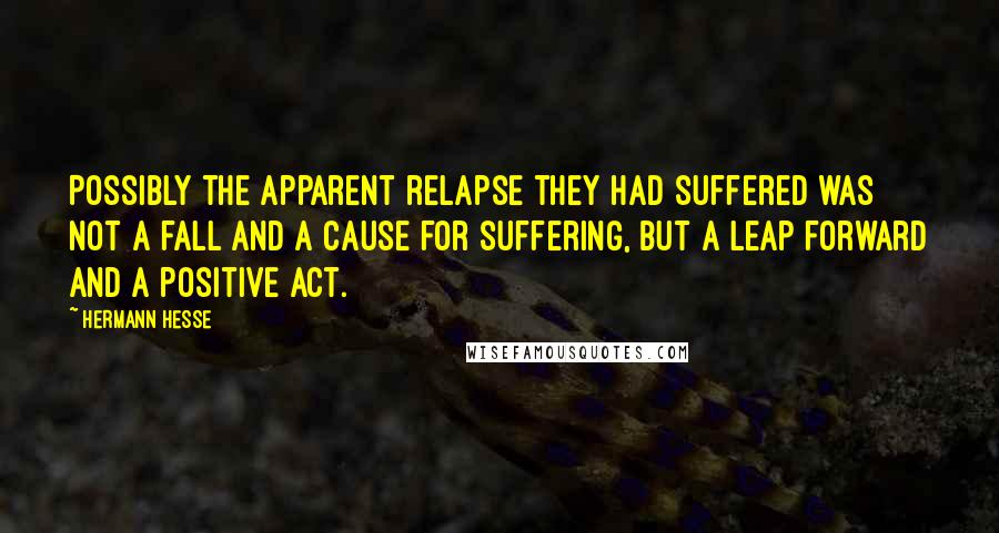 Hermann Hesse Quotes: Possibly the apparent relapse they had suffered was not a fall and a cause for suffering, but a leap forward and a positive act.