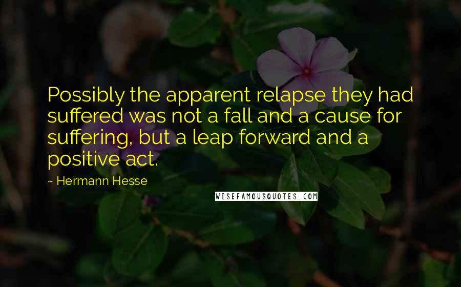 Hermann Hesse Quotes: Possibly the apparent relapse they had suffered was not a fall and a cause for suffering, but a leap forward and a positive act.