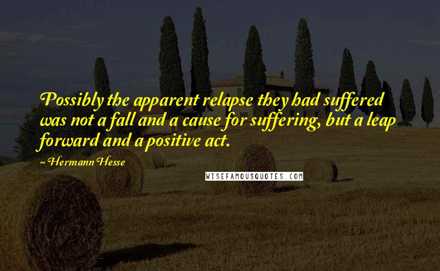 Hermann Hesse Quotes: Possibly the apparent relapse they had suffered was not a fall and a cause for suffering, but a leap forward and a positive act.