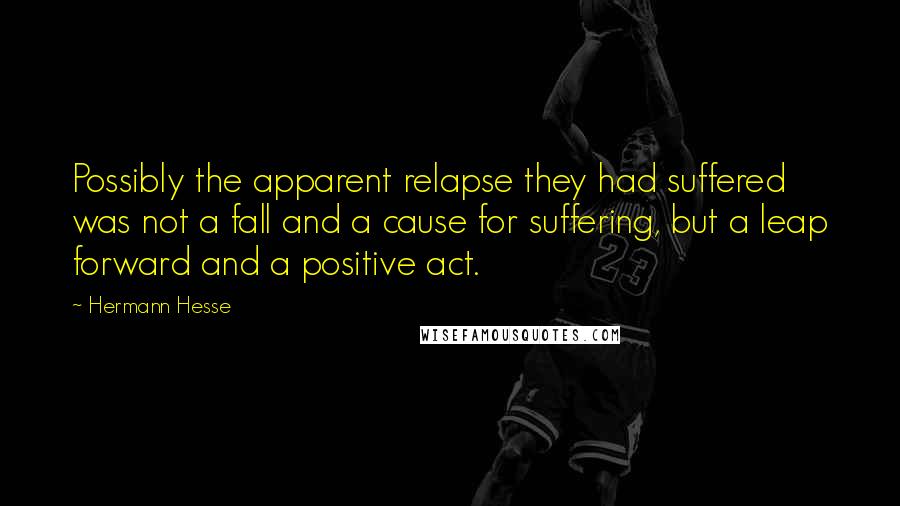 Hermann Hesse Quotes: Possibly the apparent relapse they had suffered was not a fall and a cause for suffering, but a leap forward and a positive act.