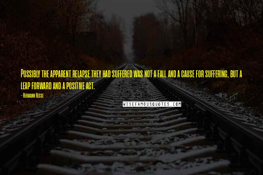 Hermann Hesse Quotes: Possibly the apparent relapse they had suffered was not a fall and a cause for suffering, but a leap forward and a positive act.