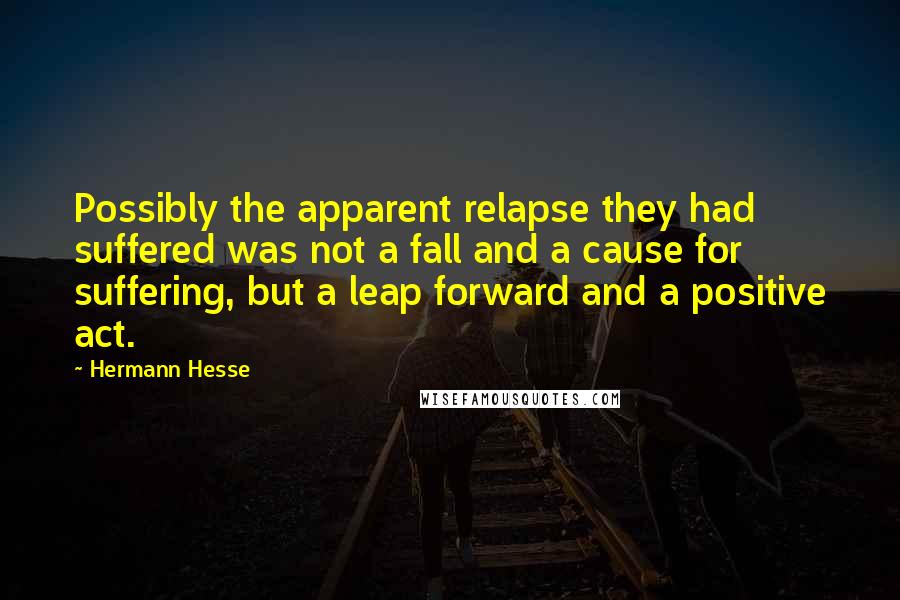 Hermann Hesse Quotes: Possibly the apparent relapse they had suffered was not a fall and a cause for suffering, but a leap forward and a positive act.