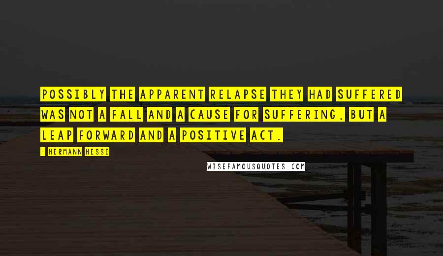 Hermann Hesse Quotes: Possibly the apparent relapse they had suffered was not a fall and a cause for suffering, but a leap forward and a positive act.