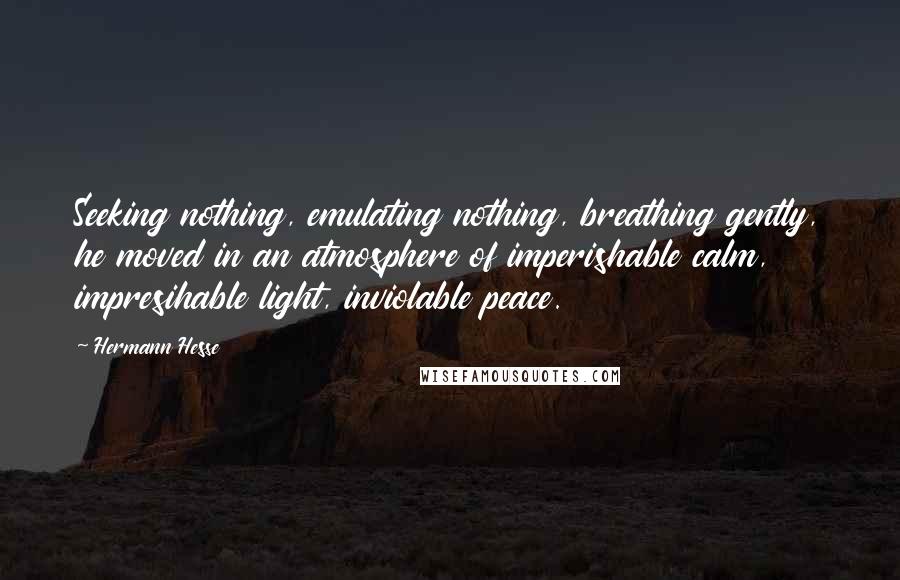 Hermann Hesse Quotes: Seeking nothing, emulating nothing, breathing gently, he moved in an atmosphere of imperishable calm, impresihable light, inviolable peace.