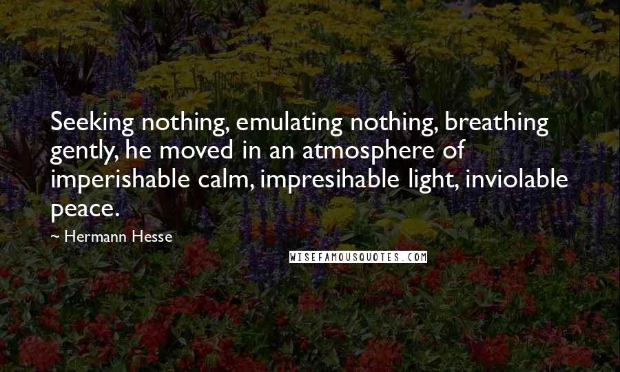 Hermann Hesse Quotes: Seeking nothing, emulating nothing, breathing gently, he moved in an atmosphere of imperishable calm, impresihable light, inviolable peace.