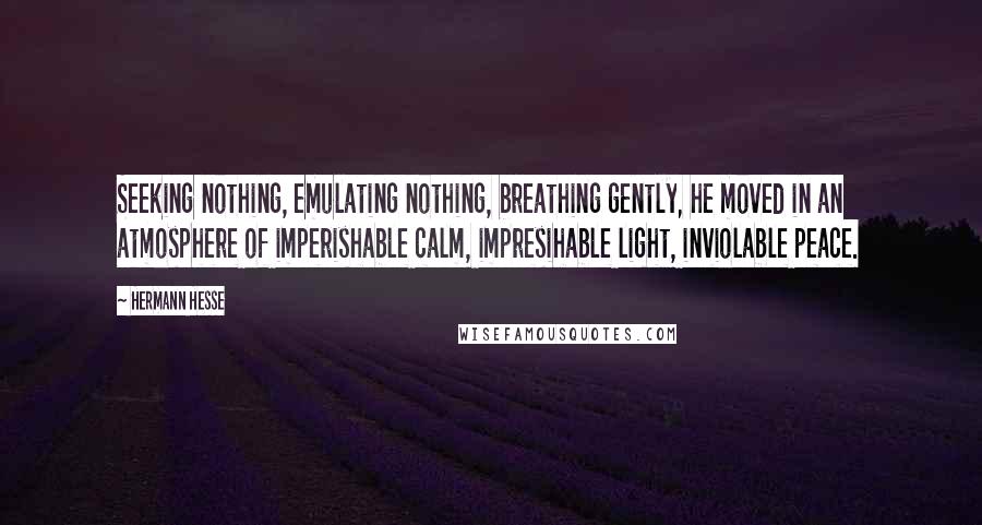 Hermann Hesse Quotes: Seeking nothing, emulating nothing, breathing gently, he moved in an atmosphere of imperishable calm, impresihable light, inviolable peace.