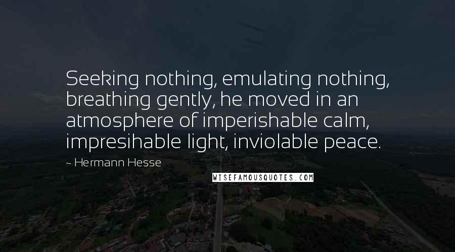 Hermann Hesse Quotes: Seeking nothing, emulating nothing, breathing gently, he moved in an atmosphere of imperishable calm, impresihable light, inviolable peace.