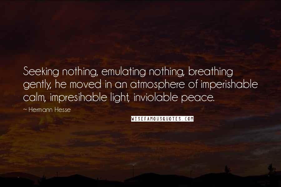 Hermann Hesse Quotes: Seeking nothing, emulating nothing, breathing gently, he moved in an atmosphere of imperishable calm, impresihable light, inviolable peace.