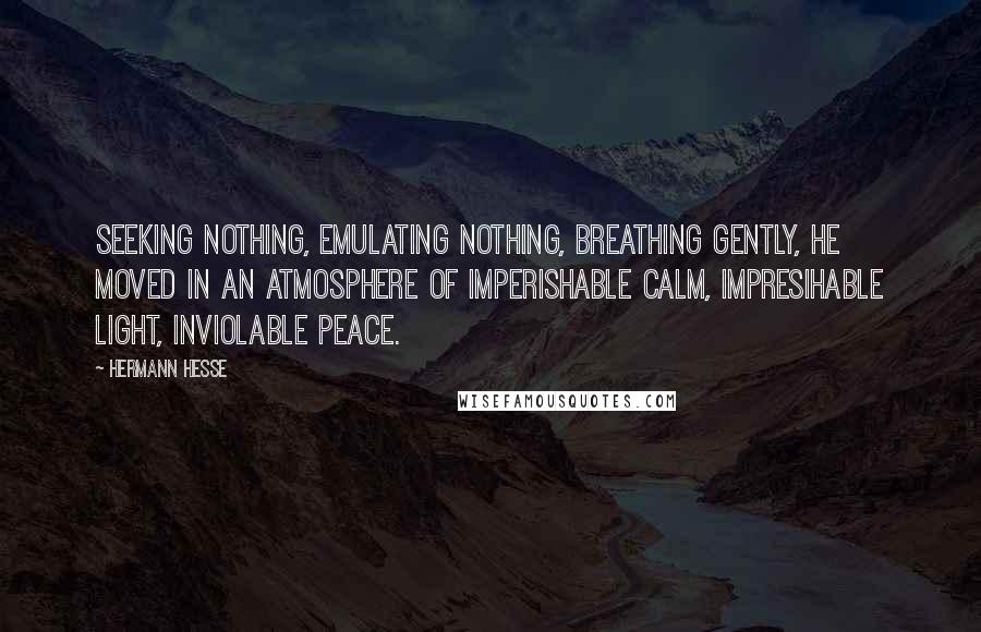 Hermann Hesse Quotes: Seeking nothing, emulating nothing, breathing gently, he moved in an atmosphere of imperishable calm, impresihable light, inviolable peace.