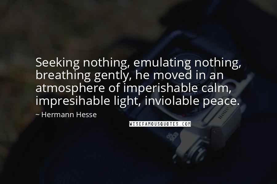 Hermann Hesse Quotes: Seeking nothing, emulating nothing, breathing gently, he moved in an atmosphere of imperishable calm, impresihable light, inviolable peace.