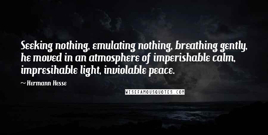 Hermann Hesse Quotes: Seeking nothing, emulating nothing, breathing gently, he moved in an atmosphere of imperishable calm, impresihable light, inviolable peace.