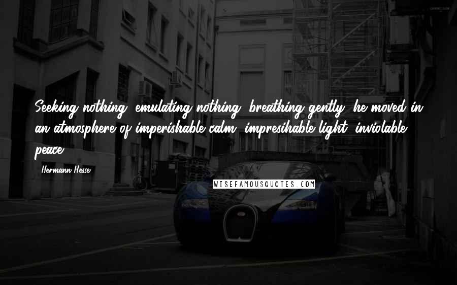 Hermann Hesse Quotes: Seeking nothing, emulating nothing, breathing gently, he moved in an atmosphere of imperishable calm, impresihable light, inviolable peace.