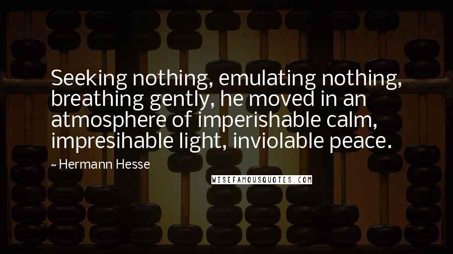 Hermann Hesse Quotes: Seeking nothing, emulating nothing, breathing gently, he moved in an atmosphere of imperishable calm, impresihable light, inviolable peace.