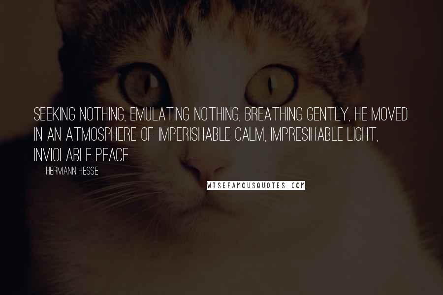 Hermann Hesse Quotes: Seeking nothing, emulating nothing, breathing gently, he moved in an atmosphere of imperishable calm, impresihable light, inviolable peace.