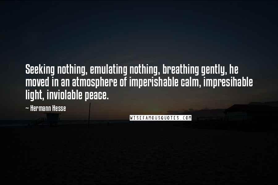 Hermann Hesse Quotes: Seeking nothing, emulating nothing, breathing gently, he moved in an atmosphere of imperishable calm, impresihable light, inviolable peace.