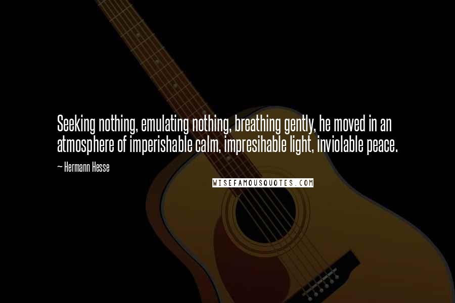 Hermann Hesse Quotes: Seeking nothing, emulating nothing, breathing gently, he moved in an atmosphere of imperishable calm, impresihable light, inviolable peace.