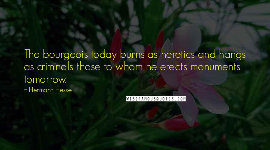 Hermann Hesse Quotes: The bourgeois today burns as heretics and hangs as criminals those to whom he erects monuments tomorrow.