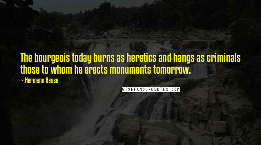 Hermann Hesse Quotes: The bourgeois today burns as heretics and hangs as criminals those to whom he erects monuments tomorrow.