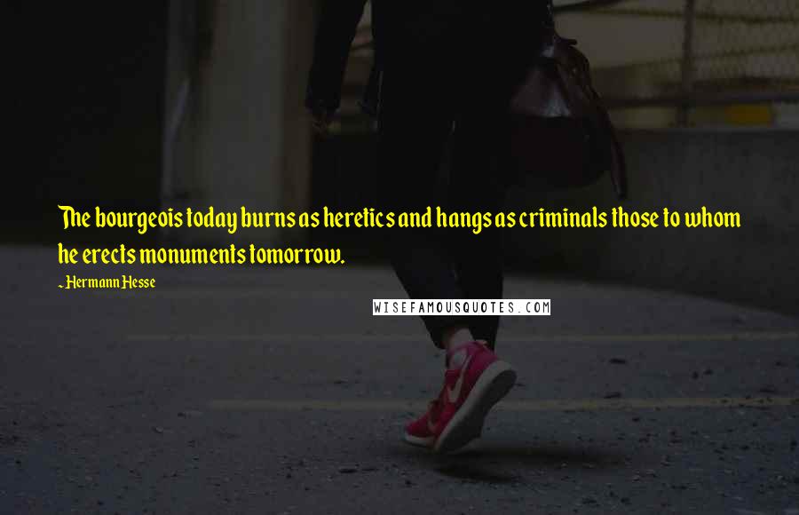 Hermann Hesse Quotes: The bourgeois today burns as heretics and hangs as criminals those to whom he erects monuments tomorrow.