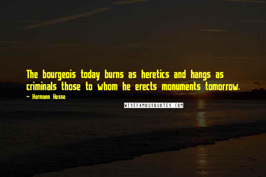 Hermann Hesse Quotes: The bourgeois today burns as heretics and hangs as criminals those to whom he erects monuments tomorrow.