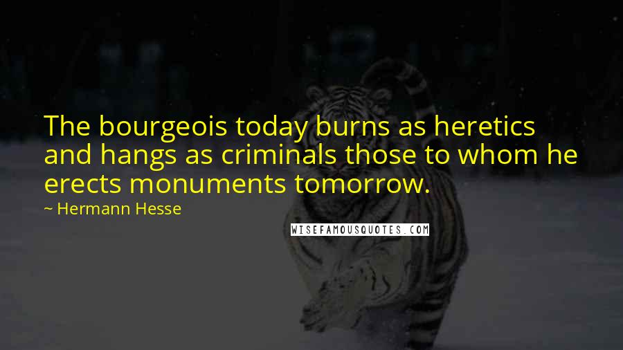 Hermann Hesse Quotes: The bourgeois today burns as heretics and hangs as criminals those to whom he erects monuments tomorrow.
