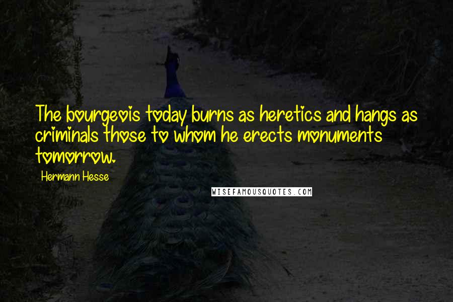 Hermann Hesse Quotes: The bourgeois today burns as heretics and hangs as criminals those to whom he erects monuments tomorrow.