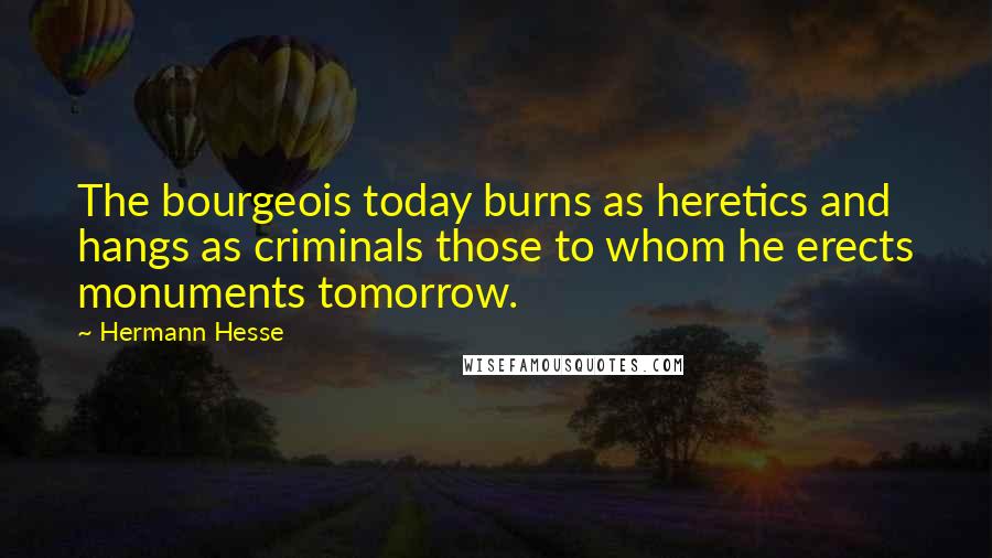 Hermann Hesse Quotes: The bourgeois today burns as heretics and hangs as criminals those to whom he erects monuments tomorrow.