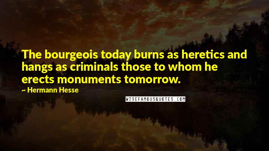 Hermann Hesse Quotes: The bourgeois today burns as heretics and hangs as criminals those to whom he erects monuments tomorrow.