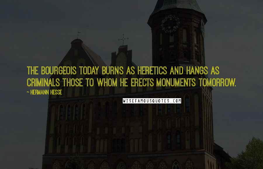 Hermann Hesse Quotes: The bourgeois today burns as heretics and hangs as criminals those to whom he erects monuments tomorrow.