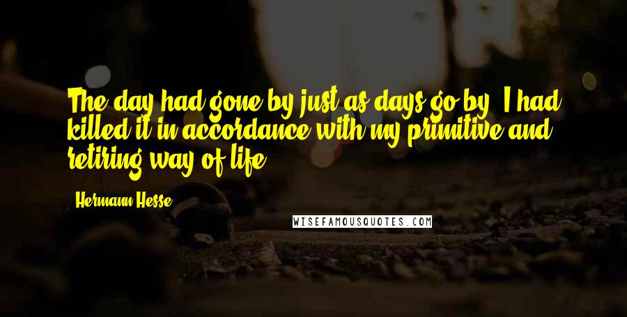 Hermann Hesse Quotes: The day had gone by just as days go by. I had killed it in accordance with my primitive and retiring way of life.