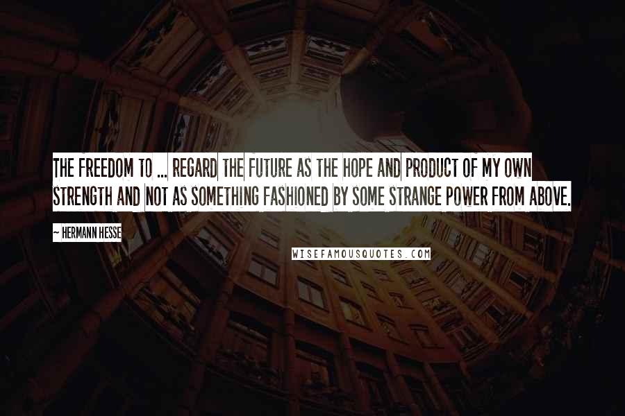 Hermann Hesse Quotes: The freedom to ... regard the future as the hope and product of my own strength and not as something fashioned by some strange power from above.