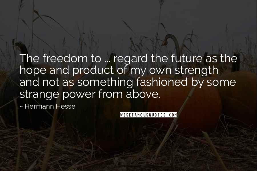 Hermann Hesse Quotes: The freedom to ... regard the future as the hope and product of my own strength and not as something fashioned by some strange power from above.