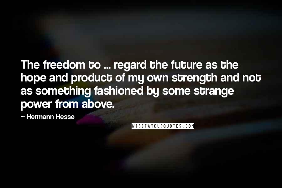 Hermann Hesse Quotes: The freedom to ... regard the future as the hope and product of my own strength and not as something fashioned by some strange power from above.