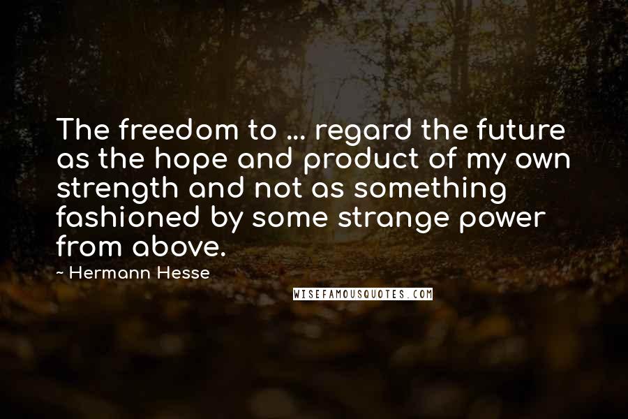Hermann Hesse Quotes: The freedom to ... regard the future as the hope and product of my own strength and not as something fashioned by some strange power from above.
