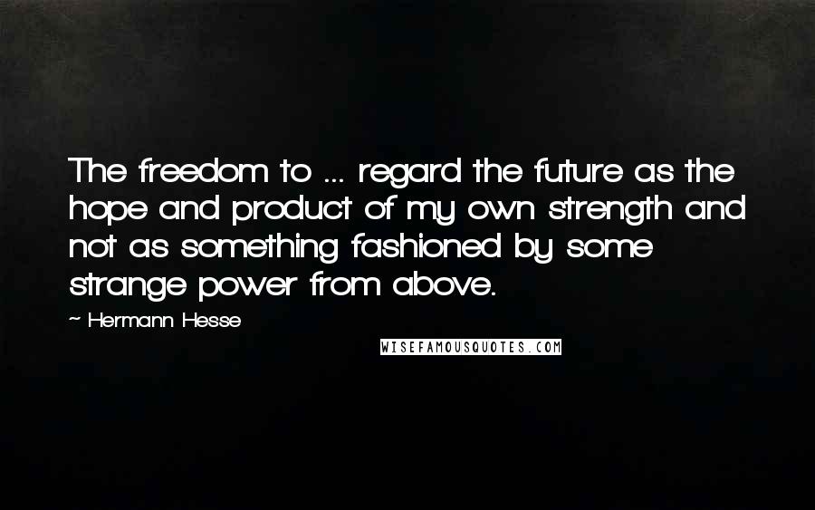 Hermann Hesse Quotes: The freedom to ... regard the future as the hope and product of my own strength and not as something fashioned by some strange power from above.