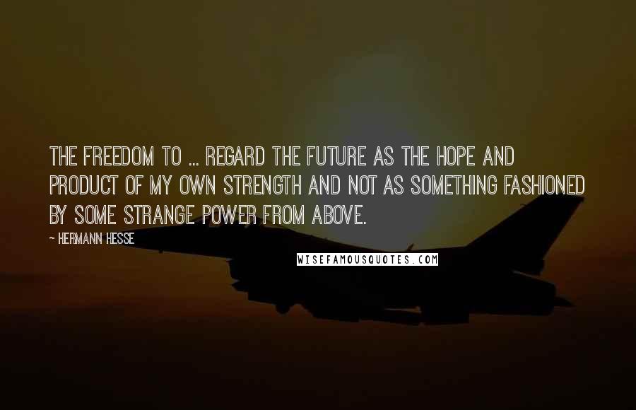 Hermann Hesse Quotes: The freedom to ... regard the future as the hope and product of my own strength and not as something fashioned by some strange power from above.