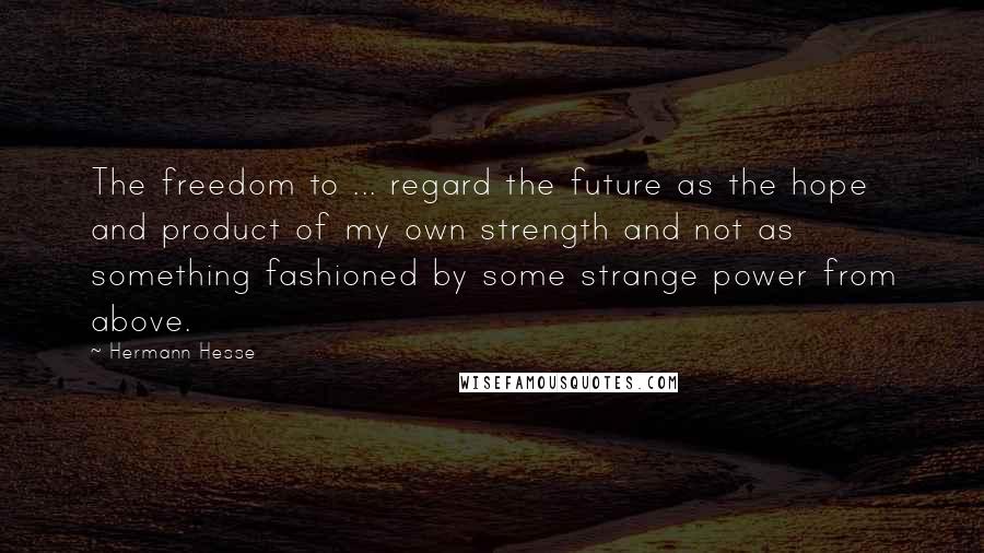 Hermann Hesse Quotes: The freedom to ... regard the future as the hope and product of my own strength and not as something fashioned by some strange power from above.