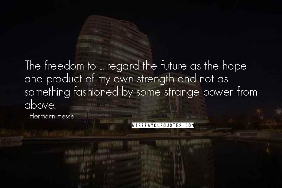 Hermann Hesse Quotes: The freedom to ... regard the future as the hope and product of my own strength and not as something fashioned by some strange power from above.