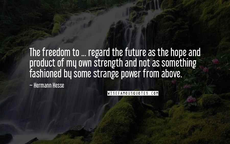 Hermann Hesse Quotes: The freedom to ... regard the future as the hope and product of my own strength and not as something fashioned by some strange power from above.